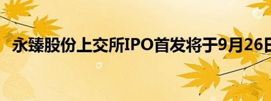 永臻股份上交所IPO首发将于9月26日上会