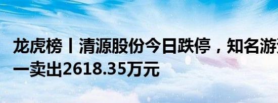龙虎榜丨清源股份今日跌停，知名游资作手新一卖出2618.35万元