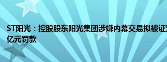 ST阳光：控股股东阳光集团涉嫌内幕交易拟被证监会处2.32亿元罚款